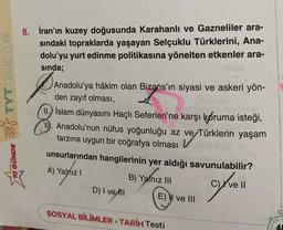TYT Kamp Seti
10 GÜNDE
8. İran'ın kuzey doğusunda Karahanlı ve Gazneliler ara-
sındaki topraklarda yaşayan Selçuklu Türklerini, Ana-
dolu'yu yurt edinme politikasına yönelten etkenler ara-
sında;
Anadolu'ya hâkim olan Bizans'ın siyasi ve askeri yön-
den zayıf olması,
İslam dünyasını Haçlı Seferleri'ne karşı koruma isteği,
Anadolu'nun nüfus yoğunluğu az ve/Türklerin
tarzına uygun bir coğrafya olması
yaşam
ve Türklerin yaşam
8.
unsurlarından hangilerinin yer aldığı savunulabilir?
A) Yalnız I
B) Yalnız III
cy've 11
ll
D) I vell
E) I ve III
SOSYAL BİLİMLER TARİH Testi
●