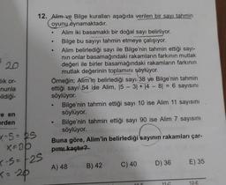 lık or-
nunla
pildiği-
e en
erden
X-5=25
x=30
12. Alim ve Bilge kuralları aşağıda verilen bir sayı tahmin
oyunu oynamaktadır.
x-S=-25
<= -20
●
●
●
Alim iki basamaklı bir doğal sayı belirliyor.
Bilge bu sayıyı tahmin etmeye çalışıyor.
Alim belirlediği sayı ile Bilge'nin tahmin ettiği sayı-
nın onlar basamağındaki rakamların farkının mutlak
değeri ile birler basamağındaki rakamların farkının
mutlak değerinin toplamını söylüyor.
Örneğin; Alim'in belirlediği sayı 38 ve Bilge'nin tahmin
ettiği sayı 54 ise Alim, 15 - 3| + |4 - 8 = 6 sayısını
söylüyor.
●
Bilge'nin tahmin ettiği sayı 10 ise Alim 11 sayısını
söylüyor.
Bilge'nin tahmin ettiği sayı 90 ise Alim 7 sayısını
söylüyor.
Buna göre, Alim'in belirlediği sayının rakamları çar-
pımı kaçtır?
A) 48
B) 42
C) 40
10.5
D) 36 E) 35
11-C
12-E