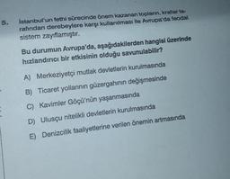 5.
E
İstanbul'un fethi sürecinde önem kazanan topların, krallar ta-
rafından derebeylere karşı kullanılması ile Avrupa'da feodal
sistem zayıflamıştır.
Bu durumun Avrupa'da, aşağıdakilerden hangisi üzerinde
hızlandırıcı bir etkisinin olduğu savunulabilir?
A) Merkeziyetçi mutlak devletlerin kurulmasında
B) Ticaret yollarının güzergahının değişmesinde
C) Kavimler Göçü'nün yaşanmasında
D) Ulusçu nitelikli devletlerin kurulmasında
E) Denizcilik faaliyetlerine verilen önemin artmasında