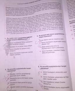 1, 2, 3 ve 4. soruları aşağıdaki metne go
Masallan sever misiniz? Eminim seversiniz. Sahi kim sevmez ki? Yatmadan önce annemizin okudu
ğu, kimi zaman babaannemizle koyun koyuna bir yer yatağına kıvrılmışken kulağımıza fısıldanan be
parça umuttur masal. Kötülerin eninde sonunda yenildikleri, iyilerin muhakkak sonsuza kadar mut
yaşadıkları bir evrene aittir onlar. Belki de bu keskin iyimserlik sebebiyle yaşımız ilerledikçe bize
gerçeklikten uzak ve çocukluğa ait görünmeye başlar masallar. Peki, size bu masalların her birinin
gerçek bir hayat hikâyesine dayandığını söylesem?
1800'lerin başında Jacob ve Wilhelm Grimm, nam-ı diğer Grimm Kardeşler, sonu bilinmeyen çoğu
yaşam deneyimini bir araya getirdi ve ortaya hepimizin yakından bildiği o müthiş derleme çıkti: Grimm
lemek ve koruma altına almaktı. Derlemelerinin ilk hâli gerçek ve ürkütücü olaylara dayanıyordu.
Masallan. Grimm Kardeşlerin aslında yaptıkları şey unutulmaya yüz tutmuş Alman söylencelerini der.
Fakat Grimm Kardeşler yine de bu olaylara daha pozitif bir pencereden bakmayı tercih ettiler ve bu
söylenceleri yeniden yorumladılar. Bu doğrultuda kendilerine öncü kabul ettikleri isim, peri masallar-
nın babası kabul edilen ve meşhur bal kabağından arabanın da yaratıcısı olan Fransız yazar Charles
tişkinlere hitap eden metinlerdi. Ne de olsa takvimler henüz 17. yüzyılı gösteriyordu ve çocuk ede-
Perrault'tu. Perrault'un kaleme aldığı masallar da gerçek hadiselere dayanıyordu ve çoğunlukla ye
biyatından bahsetmek pek de mümkün değildi doğrusu. Çoğu, gerçek hayat hikâyelerine dayanan
ve 17. yüzyıldan günümüze daha pozitif, daha hayalci ve daha çocuksu bir hâl kazandı bu masallar.
1. Bu metnin ikinci paragrafında aşağıdaki-
Verden hangisine değinilmemiştir?
Grimm Kardeşlerinin Alman edebiyatının
ünlü temsilcileri olduğuna
Masalların ilk ne zaman ortaya çıktığına
Grimm Masalları'nın derleme ürünü
olduğuna
Grimm Kardeşlerin söylenceler üzerinde
değişim yaptığına
A
2. Bu parçadan aşağıdakilerden hangisi
çıkarılamaz?
A) Masallar, insanlara gerçekleşeceği
düşünülen şeyler vadeder.
Masallarda daima iyiler kazanır, kötüler
kaybeder.
Masallarının hepsi gerçek bir öyküye
dayanır.
D) Masallar sadece çocukken okunmalıdır.
ONE PORAGRAFIN SİFRESİ
3. Bu parçayla ilgili olarak aşağıdakilerden
hangisi söylenebilir?
L
ve yönlen
şehirlerinin tas
lerden oluşm
insanda bu
yanı sıra, bu
yapılanması
gücün bir ne
konusu şeh
mekânı pay
gelirli vata
meskenler
olduğu ar
228
A Her ülkenin ünlü bir masalcısı vardır.
B) Grimm Kardeşlerin söylenceleri evrensel
nitelikler taşır.
C Masal anlatımında anne ve
büyükannelerin önemi yadsınamaz.
D) Grimm Kardeşler, masallarını başka
dillere de çevirmiştir.
B
4. Bu parçadan aşağıdakilerden hangisi
çıkarılamaz?
A) Grimm Kardeşlerin etkilendiği yazar
vardır.
Bu parça
değinilm
A) Insa
ileti
B) Grimm Kardeşler yetişkinlere de hitap
eden masallar yazdı.
Peri masallarının üstadı Charles
Perrault'tur.
D) Grimm Kardeşler olumlu düşünceden
yanadır.
B) Me
ola
C) M
y
D)