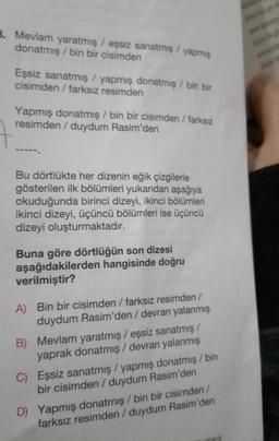 3. Mevlam yaratmış / eşsiz sanatmış / yapmış
donatmış/bin bir cisimden
Eşsiz sanatmış / yapmış donatmış / bin bir
cisimden / farksız resimden
Yapmış donatmış / bin bir cisimden / farksız
resimden / duydum Rasim'den
Bu dörtlükte her dizenin eğik çizgilerle
gösterilen ilk bölümleri yukarıdan aşağıya
okuduğunda birinci dizeyi, ikinci bölümleri
ikinci dizeyi, üçüncü bölümleri ise üçüncü
dizeyi oluşturmaktadır.
Buna göre dörtlüğün son dizesi
aşağıdakilerden hangisinde doğru
verilmiştir?
A) Bin bir cisimden / farksız resimden /
duydum Rasim'den / devran yalanmış
B) Mevlam yaratmış / eşsiz sanatmış /
yaprak donatmış / devran yalanmış
C) Eşsiz sanatmış/yapmış donatmış / bin
bir cisimden/duydum Rasim'den
D) Yapmış donatmış / bin bir cisimden /
farksız resimden / duydum Rasim'den
CIERESİ