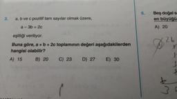 3.
a, b ve c pozitif tam sayılar olmak üzere,
a-3b=2c
eşitliği veriliyor.
Buna göre, a + b + 2c toplamının değeri aşağıdakilerden
hangisi olabilir?
A) 15
B) 20 C) 23 D) 27
E) 30
6.
Beş doğal s
en büyüğü
A) 20
26
WA
x
3.0