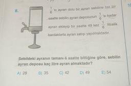 8.
'sı ayran dolu bir ayran sebiline her bir
saatte sebilin ayran deposunun
ayran ekleyip bir saatte 49 kez
bardaklarla ayran satışı yapılmaktadır.
'sı kadar
6
litrelik
Sebildeki ayranın tamanı 6 saatte bittiğine göre, sebilin
ayran deposu kaç litre ayran almaktadır?
A) 28
B) 35
C) 42
D) 49
E) 54
10