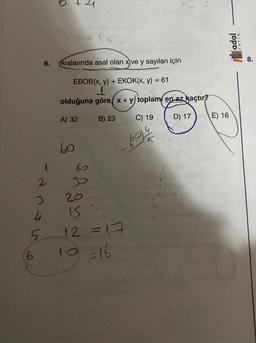 (6
6.
2
4
5
1
3
O
+
Aralarında asal olan x)ve y sayıları için
EBOB(x, y) + EKOK(x, y) = 61
1
olduğuna göre x + y) toplam en az kaçtır?
B) 23
D) 17
A) 32
60
60
30
20
IS
12 =17
10 =16
C) 19
LOV 4/
E) 16
adal
YAYIN
8.
