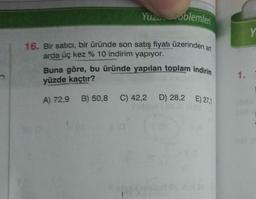 Yuzu oblemleri
16. Bir satıcı, bir üründe son satış fiyatı üzerinden art
arda üç kez % 10 indirim yapıyor.
Buna göre, bu üründe yapılan toplam indirim
yüzde kaçtır?
A) 72,9 B) 50,8 C) 42,2 D) 28,2 E) 27,1
1.
52