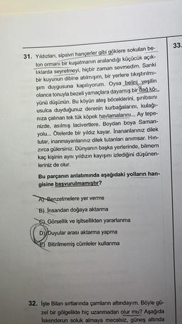 31. Yıldızları, sipsivri hançerler gibi göklere sokulan be-
ton ormanı bir kuşatmanın aralandığı küçücük açık-
lıklarda seyretmeyi, hiçbir zaman sevmedim. Sanki
bir kuyunun dibine atılmışım, bir yerlere tıkıştırılmı-
şım duygusuna kapılıyorum. Oysa belini yeşilin
olanca tonuyla bezeli yamaçlara dayamış bir dağ kö-
yünü düşünün. Bu köyün ateş böceklerini, şırıltısını
usulca duyduğunuz derenin kurbağalarını, kulağı-
nıza çalınan tek tük köpek havlamalarını... Ay tepe-
nizde, asılmış lacivertlere. Boydan boya Saman-
yolu... Ötelerde bir yıldız kayar. Inananlarınız dilek
tutar, inanmayanlarınız dilek tutanları anımsar. Hın-
zırca gülersiniz. Dünyanın başka yerlerinde, bilmem
kaç kişinin aynı yıldızın kayışını izlediğini düşünen-
leriniz de olur.
Bu parçanın anlatımında aşağıdaki yolların han-
gisine başvurulmamıştır?
A) Benzetmelere yer verme
B) Insandan doğaya aktarma
Görsellik ve işitsellikten yararlanma
D) Duyular arası aktarma yapma
E Bitirilmemiş cümleler kullanma
32. Işte Bilan sırtlarında çamların altındayım. Böyle gü-
zel bir gölgelikte hiç uzanmadan olur mu? Aşağıda
Iskenderun soluk almaya mecalsiz, güneş altında
33.