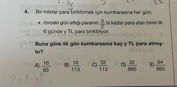 ?
1-3
4. Bir miktar para biriktirmek için kumbarasına her gün;
Pl. • önceki gün attığı paranın. 'si kadar para atan birisi ilk
6 günde y TL para biriktiriyor.
1
Eres
Buna göre ilk gün kumbarasına kaç y TL para atmış-
Subsculo
tır?
A)
16 St- 16
B)
65
113
27
32 SD)
113
32
665
E) 64
665