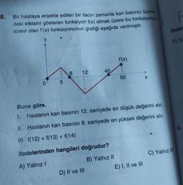 8.
Bir hastaya enjekte edilen bir ilacın zamanla kan basıncı üzerin-
deki etkisini gösteren fonksiyon f(x) olmak üzere bu fonksiyonun
türevi olan f'(x) fonksiyonunun grafiği aşağıda verilmiştir.
y
0
5
8 12
40
D) II ve III
f'(x)
50
Buna göre.
I. Hastanın kan basıncı 12. saniyede en düşük değerini alır.
II. Hastanın kan basıncı 8. saniyede en yüksek değerini alır.
III. f(12) < f(13) < f(14)
ifadelerinden hangileri doğrudur?
A) Yalnız I
B) Yalnız II
X
E) I, II ve III
S
ifades
A) f(x
C) Yalnız III