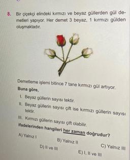 8. Bir çiçekçi elindeki kırmızı ve beyaz güllerden gül de-
metleri yapıyor. Her demet 3 beyaz, 1 kırmızı gülden
oluşmaktadır.
Demetleme işlemi bitince 7 tane kırmızı gül artıyor.
Buna göre,
1. Beyaz güllerin sayısı tektir.
II. Beyaz güllerin sayısı çift ise kırmızı güllerin sayısı
tektir.
III. Kırmızı güllerin sayısı çift olabilir.
ifadelerinden hangileri her zaman doğrudur?
A) Yalnız I
B) Yalnız II
D) II ve III
C) Yalnız III
E) I, II ve III
