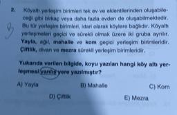 2.
Köyaltı yerleşim birimleri tek ev ve eklentilerinden oluşabile-
ceği gibi birkaç veya daha fazla evden de oluşabilmektedir.
Bu tür yerleşim birimleri, idari olarak köylere bağlıdır. Köyaltı
yerleşmeleri geçici ve sürekli olmak üzere iki gruba ayrılır.
Yayla, ağıl, mahalle ve kom geçici yerleşim birimleridir.
Çiftlik, divan ve mezra sürekli yerleşim birimleridir.
Yukarıda verilen bilgide, koyu yazılan hangi köy altı yer-
leşmesi (yanlış yere yazılmıştır?
A) Yayla
B) Mahalle
D) Çiftlik
E) Mezra
C) Kom