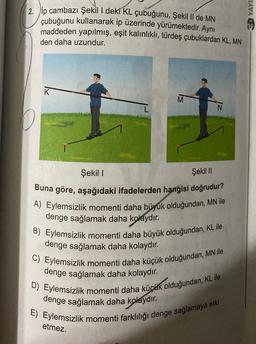 2. ip cambazı Şekil I deki KL çubuğunu, Şekil II de MN
çubuğunu kullanarak ip üzerinde yürümektedir. Aynı
maddeden yapılmış, eşit kalınlıklı, türdeş çubuklardan KL, MN
den daha uzundur.
M
Şekil I
Şekil II
Buna göre, aşağıdaki ifadelerden hangisi doğrudur?
A) Eylemsizlik momenti daha büyük olduğundan, MN ile
denge sağlamak daha kolaydır.
B) Eylemsizlik momenti daha büyük olduğundan, KL ile
denge sağlamak daha kolaydır.
C) Eylemsizlik momenti daha küçük olduğundan, MN ile
denge sağlamak daha kolaydır.
D) Eylemsizlik momenti daha küçük olduğundan, KL ile
denge sağlamak daha kolaydır.
E) Eylemsizlik momenti farklılığı denge sağlamaya etki
etmez.
CD YAYI