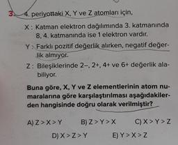 34. periyottaki X, Y ve Z atomları için,
X: Katman elektron dağılımında 3. katmanında
8, 4. katmanında ise 1 elektron vardır.
Y: Farklı pozitif değerlik alırken, negatif değer-
lik almıyor.
Z: Bileşiklerinde 2-, 2+, 4+ ve 6+ değerlik ala-
biliyor.
Buna göre, X, Y ve Z elementlerinin atom nu-
maralarına göre karşılaştırılması aşağıdakiler-
den hangisinde doğru olarak verilmiştir?
A) Z>X>Y
B) Z> Y>X
D) X>Z>Y
C) X > Y > Z
E) Y>X>Z