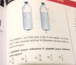 oku-
AY
2
A)-
I nolu şişede 1 ve 2 litre arası 4 eşit, Il nolu şişede 1 ve 2 litre
arası 5 eşit parçaya ayrılmış ve gösterilen seviyeye kadar su
doldurulmuştur.
16
I. şişedeki suyun miktarının II. şişedeki suyun miktarına
oranı kaçtır?
15
B)
7
8
2
C)
13
16
ici
3
D) -
4
5
E)-
| 00
Or