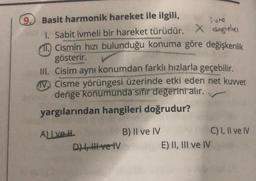 9.
Basit harmonik hareket ile ilgili,
1. Sabit ivmeli bir hareket türüdür. X dogie
11. Cismin hızı bulunduğu konuma göre değişkenlik
gösterir.
III. Cisim aynı konumdan farklı hızlarla geçebilir.
IV Cisme yörüngesi üzerinde etki eden net kuvvet
denge konumunda sıfır değerini alır.
yargılarından hangileri doğrudur?
A) Ive H
D) I, II ve IV
B) II ve IV
E) II, III ve IV
C) I, II ve IV