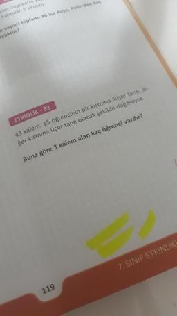yası; Zeynep'in
katından 5 eksiktir.
n yaşları toplamı 30 ise Ayse, Pelin'den kaç
yüktür?
ETKİNLİK - 33
43 kalem, 15 öğrencinin bir kısmına ikişer tane, di-
ğer kısmına üçer tane olacak şekilde dağıtılıyor.
Buna göre 3 kalem alan kaç öğrenci vardır?
119
7. SINIF ETKINLIKL