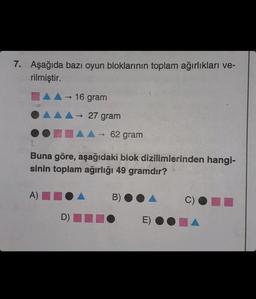 7. Aşağıda bazı oyun bloklarının toplam ağırlıkları ve-
rilmiştir.
→ 16 gram
A)
27 gram
▲▲→ 62 gram
Buna göre, aşağıdaki biok dizilimlerinden hangi-
sinin toplam ağırlığı 49 gramdır?
D)
->
B)
O E) OC
C)