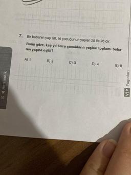 Matematik
16
stop bur
munoal ud on sou
7. Bir babanın yaşı 50, iki çocuğunun yaşları 28 ile 26 dır.
Buna göre, kaç yıl önce çocukların yaşları toplamı baba-
nın yaşına eşitti?
A) 1
B) 2
C) 3
D) 4
E) 8
VİP Yayınları