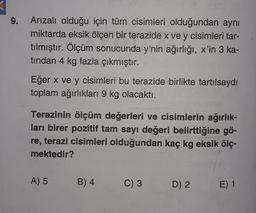 9.
Arızalı olduğu için tüm cisimleri olduğundan aynı
miktarda eksik ölçen bir terazide x ve y cisimleri tar-
tılmıştır. Ölçüm sonucunda y'nin ağırlığı, x'in 3 ka-
tından 4 kg fazla çıkmıştır.
Eğer x ve y cisimleri bu terazide birlikte tartılsaydı
toplam ağırlıkları 9 kg olacaktı.
Terazinin ölçüm değerleri ve cisimlerin ağırlık-
ları birer pozitif tam sayı değeri belirttiğine gö-
re, terazi cisimleri olduğundan kaç kg eksik ölç-
mektedir?
A) 5
B) 4
C) 3
D) 2
E) 1