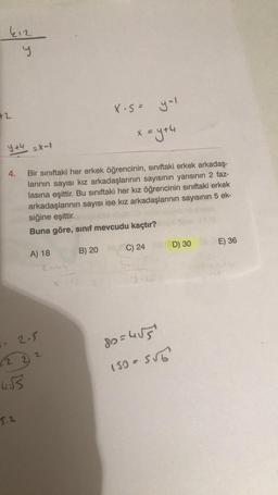 kız
y
42
y+4
=X-1
5.2
A) 18
2-5
(22) 2
455
Bir sınıftaki her erkek öğrencinin, sınıftaki erkek arkadaş-
larının sayısı kız arkadaşlarının sayısının yarısının 2 faz-
lasına eşittir. Bu sınıftaki her kız öğrencinin sınıftaki erkek
arkadaşlarının sayısı ise kız arkadaşlarının sayısının 5 ek-
siğine eşittir.
Buna göre, sınıf mevcudu kaçtır?
Enbl
X-S=
B) 20
x = y +4
yol
C) 24
Y
80= 4√5
150 = 5√6
D) 30
E) 36