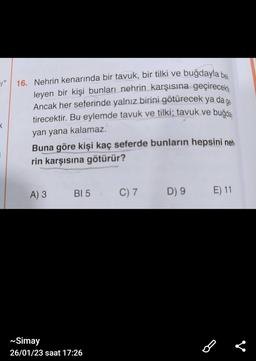 "16. Nehrin kenarında bir tavuk, bir tilki ve buğdayla bek
leyen bir kişi bunları nehrin karşısına geçirecek
Ancak her seferinde yalnız birini götürecek ya da ge
tirecektir. Bu eylemde tavuk ve tilki; tavuk ve buğda
yan yana kalamaz.
X
Buna göre kişi kaç seferde bunların hepsini neh
rin karşısına götürür?
A) 3
BI 5
~Simay
26/01/23 saat 17:26
C) 7
D) 9
E) 11