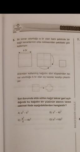 Bahcesehir
Kolej
MATEMA
5. Bir kenar uzunluğu a br olan kare şeklinde bir
kağıt kenarlarının orta noktasından şekildeki gibi
katlanıyor.
a br
Ardından katlanmış kağıdın dört köşesinden ke-
nar uzunluğu b br olan eş kareler kesilip çıkarılı-
yor.
Son durumda elde edilen kağıt tekrar geri açıl-
dığında bu kağıdın bir yüzünün alanını veren
cebirsel ifade aşağıdakilerden hangisidir?
A) a²-b²
B) a²-4b²
D) a²-16b²
-4b²
BAHÇEŞEHİR KOLEJİ
7.