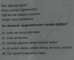 Ben ağlayan şairim
Bana gülmeyi öğretmediler
Eğil de bak mahzun yüzüme
Anlatır sana çektiklerimi
Bu dizelerde aşağıdakilerden hangisi yoktur?
A) lyelik eki almış sözcükler
B) Sifat tamlaması
C) Görülen geçmiş zaman kipinde eylem
D) Ek eylem alarak yüklem olmuş ad soylu sözcük
E) Zarf görevli bağ-eylem (ulaç)