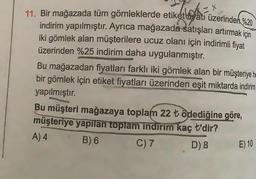 11. Bir mağazada tüm gömleklerde etiket yatı üzerinden %20
indirim yapılmıştır. Ayrıca mağazada satışları artırmak için
iki gömlek alan müşterilere ucuz olanı için indirimli fiyat
üzerinden %25 indirim daha uygulanmıştır.
Bu mağazadan fiyatları farklı iki gömlek alan bir müşteriye he
bir gömlek için etiket fiyatları üzerinden eşit miktarda indirim
yapılmıştır.
Bu müşteri mağazaya toplam 22 t ödediğine göre,
müşteriye yapılan toplam indirim kaç t'dir?
A) 4
B) 6
C) 7
D) 8
E) 10