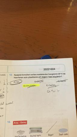 Lewis
ştir?
20221604 me
12. Aşağıda formülleri verilen maddelerden hangisinin 25 °C'de
-son hazırlanan sulu çözeltisinin pH değeri 7'den küçüktür?
A) NH,
B) CH₂OH
C) NaOH
tel aretal
S'dır.
a Y
13.
D) CH₂COOH
Araç - Gereç
0.0,
NaOH katısı Dijital tartı
E) Ca(OH)
asi't
Baget
Saat cami