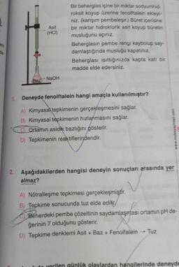 erin
zle
1.
(Baz)
Asit
(HCI)
NaOH
almaz?
Bir beherglas içine bir miktar sodyumhid-
roksit koyup üzerine fenolftalein ekley-
niz. (karışım pembeleşir.) Büret içerisine
bir miktar hidroklorik asit koyup büretin
musluğunu açınız.
Beherglasin pembe rengi kaybolup say-
damlaştığında musluğu kapatınız.
Beherglası isittığınızda kapta katı bir
madde elde edersiniz.
Deneyde fenolftalein hangi amaçla kullanılmıştır?
A) Kimyasal tepkimenin gerçekleşmesini sağlar.
B) Kimyasal tepkimenin hızlanmasını sağlar.
Ortamın asidik bazlığını gösterir.
D) Tepkimenin reaktiflerindendir.
2. Aşağıdakilerden hangisi deneyin sonuçları arasında yer
www.mubayayinlari.com
A) Nötralleşme tepkimesi gerçekleşmiştir.
B) Tepkime sonucunda tuz elde edilir
Beherdeki pembe çözeltinin saydamlaşması ortamın pH de-
ğerinin 7 olduğunu gösterir.
D) Tepkime denklemi Asit + Baz + Fenolfalein
Tuz
verilen günlük olaylardan hangilerinde deneyde