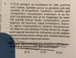 Ankara Yayıncılık
5. (1) Çok anlaşılır ve sürükleyici bir dille yazılmış
olan roman, özellikle çocuk ve gençlere çok şey
katabilir. (II) Engellilerin, hastaların, kendileri gibi
olmayanların mücadelesini anlamaları ve eş du-
yum kurabilmeleri için iyi bir başlangıç bu eser.
(III) Çektiği fiziksel acıları, bunalımlarını, çocuk-
luğunun saf sevincini, hayal kırıklıklarını, inancı-
nı, aşkını, kıskançlıklarını, kederini okuyorsunuz.
(IV) Beni en çok etkileyen Christy Brown'un, engel-
lerini aşarak kendisini bir kahraman ya da mağdur
olarak sunmak yerine olduğu gibi, iyisiyle kötüsüyle
bir insan olarak ortaya koymasıdır.
Bu metinde numaralanmış cümlelerin hangisin-
de kitabın üslubundan bahsedilmiştir?
A) I.
B) II.
C) III.
D) IV.