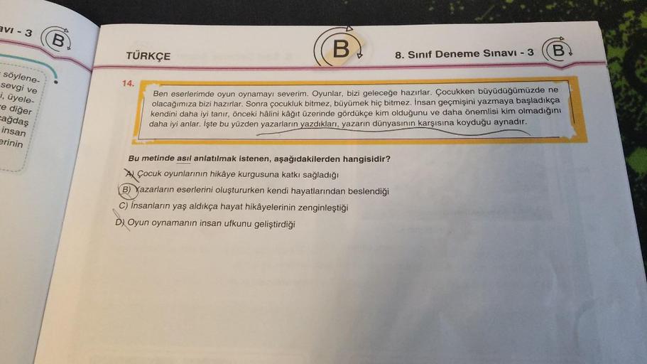 avi - 3
söylene-
sevgi ve
i, üyele-
e diğer
cağdaş
insan
erinin
B
B)
Ben eserlerimde oyun oynamayı severim. Oyunlar, bizi geleceğe hazırlar. Çocukken büyüdüğümüzde ne
olacağımıza bizi hazırlar. Sonra çocukluk bitmez, büyümek hiç bitmez. İnsan geçmişini yaz