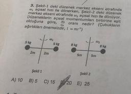 3. Şekil-1 deki düzenek merkez ekseni etrafında
w₁ açısal hızı ile dönerken, Şekil-2 deki düzenek
merkez ekseni etrafında w₂ açısal hızı ile dönüyor.
Düzeneklerin açısal momentumları birbirine eşit
olduğuna göre, oranı nedir? (Çubukların
ağırlıkları önemsizdir, I = mr²)
5 kg
2m
Şekil 1
2m
W₂
5 kg
A) 10 B) 5 C) 15
W₂
8 kg
5m
Şekil 2
20
20 E) 25
02
5m
8 kg
