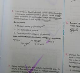 2. Büyük Selçuklu Devleti'nde melik unvanı verilen hanedan
üyeleri geniş yetkilerle eyaletlere yönetici olarak gönderi-
lirken, bu devletin bir uzantısı olan Türkiye Selçuklularında
meliklerin yetkileri önemli ölçüde sınırlanmıştır.
Bu durumun,
1. Merkezi otoriteyi güçlendirme
II. Ülke bütünlüğünü koruma
III. Federatif yönetim anlayışını güçlendirme
amaçlarından hangilerine yönelik olduğu savunulabilir?
A) Yalnız I
C) I ve II
D) II ve H
B) Yalnız
E) I, II ve III
3. Kadeş Antlaşması MÖ. XIII. yüzyılın başlarında Mısır Fi-
ravunu II. Ramses ile Hitit Kralı III. Hattuşili arasında_im-
zalanmış ve bugüne kadar hulunmu
AYDIN YAYINLARI
5. Osmanlı De
lerden hang
A Cimpe
6. Osmanlı Dev
lerde azınlık
rek, onları in
Politikası'nı u
Bu uygulam
I. Azınlıkla