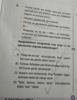 2. Cümle içinde ara sözleri veya ara cümleleri
ayırmak için ara sözlerin veya ara cümlelerin
başına ve sonuna konur.
• Heceleri göstermek için kullanılır.
• Fiil kök ve gövdelerini göstermek için kullanı
lir.
. "Arasında, ve, ile, ila,dene" anlamları
ni vermek için kelimeler veya sayılar arasında
kullanılır.
Aşağıdakilerin hangisinde kısa çizgi (-) bu
işlevlerinin dışında kullanılmıştır?
A) "Kitap-lik-im-da" sözcüğünde hem yapım
eki hem de çekim ekleri vardır.
B) Türkiye-Sırbistan yarı final karşılaşması 3 Ey-
lül Cuma günü oynanacak.
C) Yazarın son romanında -Kuş Yuvalán- diğer-
lerinden farklı bir üslup vardı.
D) "Tartı, tartma, tartım, tartil-" sözcüklerinin
kökü "tart-" fiilidir.
8. Sınıf (Sözel) / Bİs-2
3