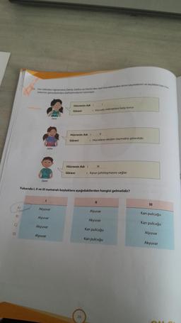 B)
()
D)
A)
16. Fen bilimleri öğretmeni Deniz, Defne ve Demirden kan hücrelerinden birini seçmelerini ve seçtikleri kan h
relerinin görevlerinden bahsetmelerini istemiştir.
Defne
Demir
Deniz
1
Akyuvar
Alyuvar
Akyuvar
Alyuvar
Hücrenin Adı :
Görevi
Hücrenin Adı :
Görevi
Hücrenin Adı :
Görevi
1
: Vücudu mikroplara karşı korur.
20
Yukarıda I, II ve III numaralı boşluklara aşağıdakilerden hangisi gelmelidir?
: Hücrelere oksijen taşımakla görevlidir.
|||
11
: Kanın pıhtılaşmasını sağlar.
11
Alyuvar
Akyuvar
Kan pulcuğu
Kan pulcuğu
Kan pulcuğu
Kan pulcuğu
Alyuvar
Akyuvar