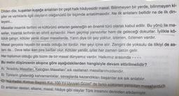 Dilden dile, kuşaktan kuşağa anlatılan bir çeşit halk hikâyesidir masal. Bilinmeyen bir yerde, bilinmeyen ki-
şiler ve varlıklarla ilgili olayların olağanüstü bir biçimde anlatılmasıdır. Ne ilk anlatanı bellidir ne de ilk din-
leyeni...
Masallar insanlık tarihini ve kültürünü aktaran geleneğin en önemli türü olarak kabul edilir. Bu yönü ile ma-
sallar, insanlık tarihinin en sihirli aynasıdır. Hem geçmişi yansıtırlar hem de geleceği dokurlar. İyilikle kö-
tülük çatışır, kötüler yenik düşer masallarda. Yarın diye bir şey yoktur; istenen, özlenen vardır.
Masal gerçekle hayalin bir arada olduğu bir türdür. Her şeyi içine alır. Zengini de yoksulu da tilkiyi de as-
lanı da... Deve tellal iken pire berber olur. Kötüler yenilir, iyiler her zaman üstün gelir.
Her toplumun olduğu gibi bizim de bir masal dünyamız vardır. Halkımız arasında - - - -
Bu metin düşüncenin akışına göre aşağıdakilerden hangisiyle devam ettirilmelidir?
A) "Anadolu Masalları, Keloğlan Masalları" sık rastlanan masallarımızdandır.
B) Türklerin gösterdiği kahramanlıklar, savaşlarda kazandıkları başarılar sık sık anlatılır.
C) "Kül Kedisi, Kırmızı Başlıklı Kız, 100 Yıl Uyuyan Güzel" de farklı kültürleri yansıtan masallardır.
D) anlatılan destan, efsane, masal, hikâye gibi olaylar Türk insanını derinden etkilemiştir.