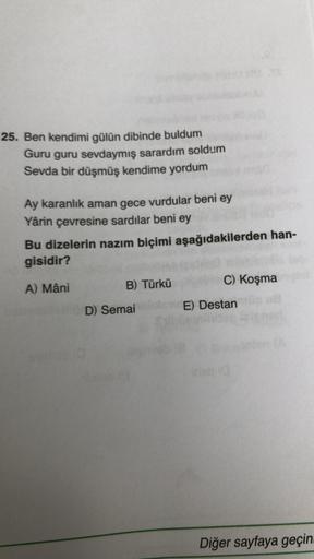 25. Ben kendimi gülün dibinde buldum
Guru guru sevdaymış sarardım soldum
Sevda bir düşmüş kendime yordum
Ay karanlık aman gece vurdular beni ey
Yârin çevresine sardılar beni ey
Bu dizelerin nazım biçimi aşağıdakilerden han-
gisidir?
A) Mâni
B) Türkü
D) Sem