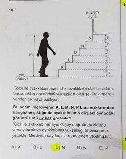 10.
yer
(yatay)
6h
K
A) K
M
B) L
N
düzlem
ayna
C) M
P
Gözü ile ayakkabısı arasındaki uzaklık 6h olan bir adam,
basamakları arasındaki yükseklik h olan şekildeki merdi-
venden çıkmaya başlıyor.
th
↑h
Bu adam, merdivenin K, L, M, N, P basamaklarından
hangisine çıktığında ayakkabısının düzlem aynadaki
görüntüsünü ilk kez görebilir?
th
(Göz ile ayakkabının aynı düşey doğrultuda olduğu
varsayılacak ve ayakkabının yüksekliği önemsenme-
yecektir. Merdiven saydam bir maddeden yapılmıştır.)
D) N
th
E) P
12