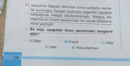 128
11. Kanuni'nin Bağdat'ı fethinden sonra padişaha kaside-
ler sunmuştur. Padişah tarafından beğenilen kasideler
karşılığında maaşla ödüllendirilmiştir. Maaşını ala-
mayinca en önemli eserlerinden biri olacak Şikâyetnâ-
me'yi yazmıştır.
Bu bilgi, aşağıdaki Divan şairlerinden hangisine
aittir?
A) Baki
D) Nefi
B) Fuzuli
E) Hoca Dehhani
C) Nabi