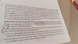 7.
Hintli bir yaşlı usta, çırağının sürekli her şeyden şikâyet etmesinden bıkmıştı. Bir gün çırağını tuz almaya
gönderdi. Hayatındaki her şeyden mutsuz olan çırak döndüğünde. yaşlı usta ona, bir avuç tuzu, bir bardak
suya atıp içmesini söyledi. Çırak, yaşlı adamın söylediğini yaptı ama içer içmez ağzındakileri tükürmeye
başladı. "Tadı nasıl?" diye soran yaşlı ustaya "acı" diye cevap verdi. Usta yüzündeki tebessümle çırağın
kolundan tuttu ve onu dışarı çıkardı. Az ilerideki gölün kıyısına götürdü ve çırağına bu kez de bir avuç tuzu
göle atıp gölden su içmesini söyledi. Ustanın söylediklerini yapan çırak ağzının kenarından akan suyu si-
lerken aynı soruyu sordu: "Tadı nasıl?" "Ferahlatıcı" diye cevap verdi genç çırak. "Tuzun tadını aldın mı?"
diye sordu yaşlı usta, "Hayır" diye cevap verince çırak, yaşlı usta bunun üzerine suyun yanına diz çökerek
her şeyden şikâyetçi olan çırağına şu nasihatte bulundu:
Bu metindeki ana düşünceye bağlı olarak yaşlı usta çırağına nasıl bir nasihatte bulunmuş olabilir?
A) Her insan hayattaki problemlere aynı oranda sabir göstermez. Kimisi hayatını problemlere bağlayarak
hep üzüntü ve keder içinde geçirir.
B) Yaşamdaki sorunlar tuza benzer ne azdır ne de çok, biz sadece sorunların olduğu zamanda hislerimizi
genişletip bardak değil göl olmaya bakmalıyız
C) Aynı tuz gibi sorunlar da insan hayatında her zaman yer edinecek. Ama sizin olaya bakışınız her
zaman tuzun ayarını belirleyen olacaktır. Sorunların hayatımızdaki yerini ayarlayan daha mutlu olur.
D) İnsan yaşamı az ile çok arasındadır. Bazen bir bardak bazen de bir göl kadar. Bu yaşamı anlamlı kılan
işe sorunların varlığı ve bizim onlara verdiğimiz cevaplardır.