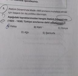 3.
işaretleyiniz.
Atatürk Dönemi'nde Misâk-ı Millî sınırlarını muhafaza etmek
için başarılı bir dış politika izlenmiştir.
Aşağıdaki topraklarımızdan hangisi Atatürk Dönemi'nde
e (1923-1938) Türkiye sınırlarına dahil edilmemistir?
Hatay
B) Kars
C) Konya
D) Ağrı
E) Şanlıurfa
