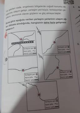 01
uygunsa, ulaşım gelişir, yerleşim yeri büyür, fonksiyonları çe-
Yer şekilleri sade, engebesiz bölgelerde coğrafi konumu da
şitlenir, ekonomik olarak güçlenir ve göç almaya başlar.
Buna göre aşağıda verilen yerleşim yerlerinin ulaşım ağ-
ları dikkate alındığında, hangisinin daha fazla gelişmesi
beklenir?
Yerleşim yeri O
Kara yolu
Demir yolue
Yerleşim yeri
Kara yolu
Demir yolur
Yerleşim yeri
Kara yolu
Demir yolue
Yerleşim yeri
Kara yolu
Demir yolu
Yerleşim yeri
Kara yolu
Demir yolu
ve