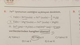 Yayınları
6.
Effective Instructing System
Fe³+ iyonunun asitliğini açıklayan denklem,
1. Fe(k) + 3H+(suda) → Fe³+ (suda) + -3-2-H₂(8)
II. Fe(k) + 3Ag+(suda)
Fe³+ (suda) + 3Ag(k)
III. Fe³+ (aq) + H₂O(s)
Fe(OH)²+ (aq) + H+(aq)
→
verilenlerinden hangileri olamaz?
A) Yalnız I
D) I ve II
B) Yalnız II
E) II ve III
C) Yalnız III
9. O
d
B
1
2