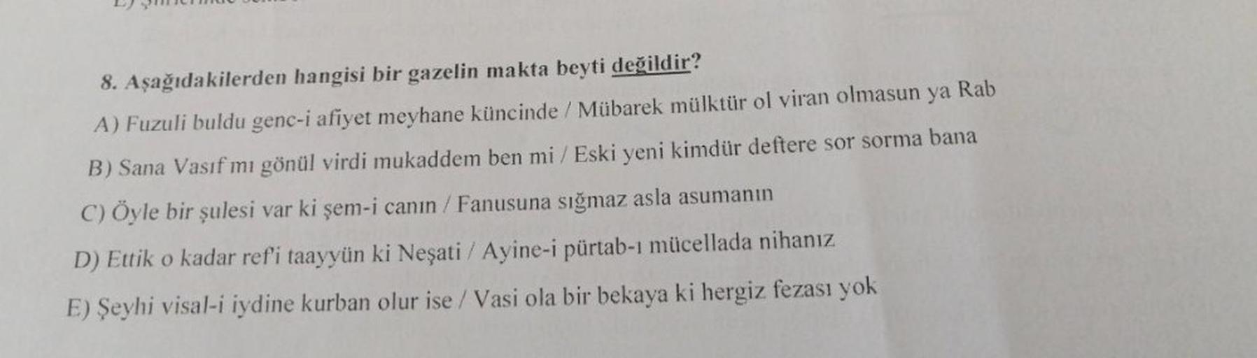 8. Aşağıdakilerden hangisi bir gazelin makta beyti değildir?
A) Fuzuli buldu genc-i afiyet meyhane küncinde / Mübarek mülktür ol viran olmasun ya Rab
B) Sana Vasif mı gönül virdi mukaddem ben mi/ Eski yeni kimdür deftere sor sorma bana
C) Öyle bir şulesi v