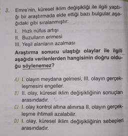 3. Emre'nin, küresel iklim değişikliği ile ilgili yaptı-
ğı bir araştırmada elde ettiği bazı bulgular aşa-
ğıdaki gibi sıralanmıştır:
1. Hızlı nüfus artışı
II. Buzulların erimesi
III. Yeşil alanların azalması
Araştırma sonucu ulaştığı olaylar ile ilgili
aşağıda verilenlerden hangisinin doğru oldu-
ğu söylenemez?
A) I. olayın meydana gelmesi, III. olayın gerçek-
leşmesini engeller.
B) II. olay, küresel iklim değişikliğinin sonuçları
arasındadır.
C) I. olay kontrol altına alınırsa II. olayın gerçek-
leşme ihtimali azalabilir.
D) I. olay, küresel iklim değişikliğinin sebepleri
arasındadır.