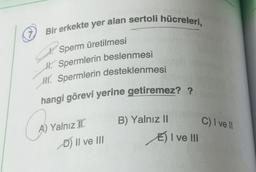 7,
Bir erkekte yer alan sertoli hücreleri,
P
Sperm üretilmesi
H. Spermlerin beslenmesi
H. Spermlerin desteklenmesi
hangi görevi yerine getiremez? ?
C
A) Yalnız I
D) II ve III
B) Yalnız II
E) I ve III
C) I ve Il