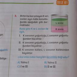 ya,
ağıdaki
bölge-
3. Birbirine karışmayan Kve L
sıvıları aynı kaba konuldu-
ğunda aşağıdaki gibi dur-
maktadır.
Buna göre K ve L sıvıları ile
ilgili,
TEST 01
L SIVISI
K SIVISI
I. K sıvısının yoğunluğu, L sıvısının yoğunlu-
ğundan küçüktür.
A) Yalnız I
C) I ve III
II. K sıvısının yoğunluğu, L sıvısının yoğunlu-
ğundan büyüktür.
III. K sıvısının kütlesi, L sıvısının kütlesinden
büyüktür.
çıkarımlarından hangileri kesinlikle doğrudur?
B) Yalnız II
D) II ve III