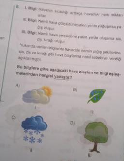 ran
6. L. Bilgi: Havanın sıcaklığı arttıkça havadaki nem miktan
II. Bilgi: Nemli hava gökyüzüne yakın yerde yoğuşursa ya-
diş oluşur
III. Bilgi: Nemli hava yeryüzüne yakın yerde oluşursa sis.
çix kırağı oluşur.
Yukarıda verilen bilgilerde havadaki nemin yağış şekillerine.
sis, çiy ve kırağı gibi hava olaylarına nasıl sebebiyet verdiği
açıklanmıştır.
C)
Bu bilgilere göre aşağıdaki hava olayları ve bilgi eşleş-
melerinden hangisi yanlıştır?
A)
*
B)
D)
|||
|||