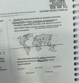 EETKI ALANLARI, TÜRKİYE'DE YERLEŞMELER
şimi
50'de
klaşık
da
akilerden
Günümüzde dünya ekonomisini ve siyasetini yönlendiren
küreselleşme, kentlerin anlamlarını ve fonksiyonlarını
dönüşüme uğratmakta ve kentler, artık ülkelerin sınırlarını
aşan etkilere sahip, kararların alındığı mekânlar olarak ön
plana çıkmaktadır.
IV
D) III ve IV
BÖLÜM
KAZANIM ODAKLI SORULAR
Yukarıdaki harita üzerinde verilen merkezlerin
hangilerinde bu durum daha belirgin olarak
yaşanmaktadır?
A) I ve II
B) I ve III
E) Ill ve V
C) II ve IV