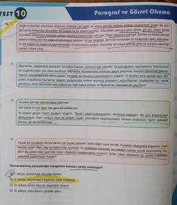TEST 10
13. I.
II.
III.
Paragraf ve Görsel Okuma
Şiirde kullanılan sözcükler düşünce üretmek için değil, bir araya getirilip anlamlı birlikler oluşturmak içindir. Bu yüz-
den şiirde kullanılan sözcükler tek başlarına bir anlam taşımaz. Sözcükler yalnızca şiirin içinde, şiir için vardır. Şiirde
sözcükler birbirinden koptuğu zaman düşünce bakımından sıfır olur, hiçbir düşünce içermez. Şiirden ne kadar sözcük
çıkarıp onlarla yeni bir anlam oluşturmaya çalışsak bir işe yaramaz. Şiirin bir romandan bir hikâyeden farkı, sözcükle-
rin tek başlarına düşünce içermemesidir. O sözcüklerin anlamı, sözcükler bir araya getirilip şiirin bir parçası yapıldığı
zaman ortaya çıkar.
IV.
Bayramlar, olağanüstü günlerdir. Çocuklar bayram günlerini iple çekerler. Çocukluğumun bayramlarını hatırlıyorum
da bugünkünden çok daha keyifliydi. Bayramlık elbiselerimizi sırtımıza geçirir geçirmez bayram havasına girerdik.
Yaşlılar büyüklüklerinin tadını çıkarır, çocuklar da doyasıya çocukluklarını yaşardı. O devirler artık geride kaldı. Bu-
günkü koşullarda bayramlar tüketim toplumunda sadece alışveriş piyasasını yoğunlaştıran fırsatlardan biri olarak
görülüyor. Artık bayramlar pek çoklarınca "tatil" kabul ediliyor ve Bodrum'da, Marmaris'te geçiriliyor.
Ve serin serviler altında kalan kabrinde
Her seher bir gül açar, her gece bir bülbül öter
İlk dizede geçen "serin" evvelce "siyah"tı. "Siyah"ı güzel bulmuyordum. Günlerce bekledim. Bir gün Erenköy'den
dönüyordum. Hem yürüyor hem de şiirdeki "siyah" sözcüğünü düşünüyordum. Derken birdenbire "serin" geliverdi
aklıma, şiir tamamlanmıştı.
Küçük bir çocukken dünya benim için burası demekti. Biriktirdiğim para elimde, buradaki kitapçılara koşardım. Hani
nerede onlar? Ben, hep bu kaldırımlar üzerinde, bu dükkânlar arasında, bu sokağın havası içinde büyümemiş miy-
dim? Bu kaldırımlar üzerinde bütün düşlerimi dolaştırmamış mıydım? Onlar, bütün dileklerim bu cadde üzerindeki
yaşamda toplanmıyor muydu?
Numaralanmış parçalardan hangisinin konusu yanlış verilmiştir?
A) 1. parça, çocukluğa duyulan özlem
B) II. parça, bayramların toplumu nasıl etkilediği
C) III. parça, şiirde sözcük seçiminin önemi
D) IV. parça, sözcüklerin şiirdeki işlevi